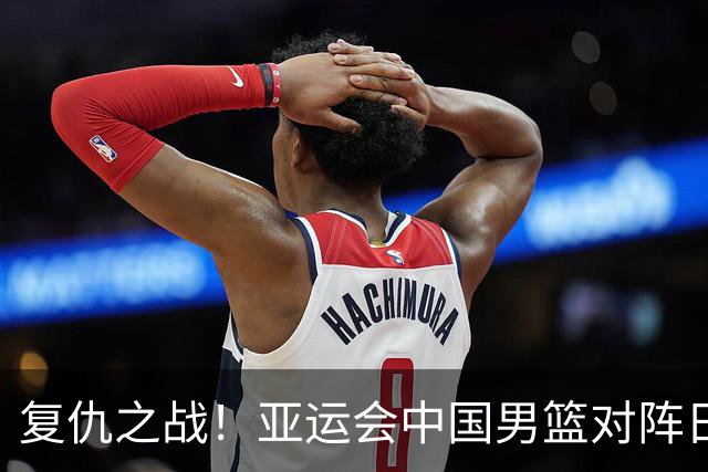 复仇之战！亚运会中国男篮对阵日本，4大底牌在手，赢球基本稳了
